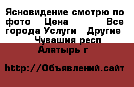 Ясновидение смотрю по фото  › Цена ­ 2 000 - Все города Услуги » Другие   . Чувашия респ.,Алатырь г.